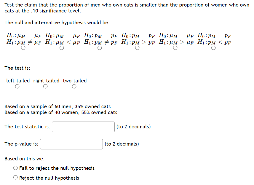 Test the claim that the proportion of men who own cats is smaller than the proportion of women who own
cats at the .10 significance level.
The null and alternative hypothesis would be:
Но: дм — Мр Но: рм — МF Но: рм — Pr Но: рм — рF Но: им — МЕ Но: рм — РF
PF Ho:HM = µf Ho:PM = Pf
H1: µM + HF H1:µM < µF H1:PM + PF H1:PM > PF H1:µM > µF H1:PM < PF
The test is:
left-tailed right-tailed two-tailed
Based on a sample of 60 men, 35% owned cats
Based on a sample of 40 women, 55% owned cats
The test statistic is:
(to 2 decimals)
The p-value is:
(to 2 decimals)
Based on this we:
Fail to reject the null hypothesis
Reject the null hypothesis
