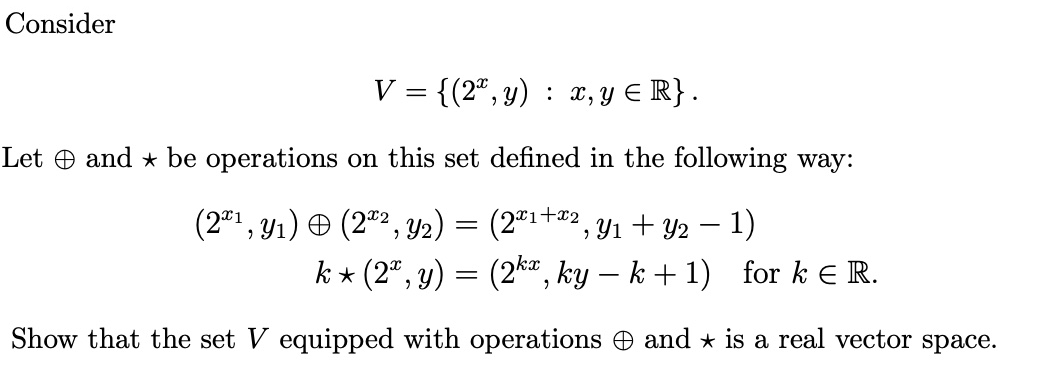 Consider
V = {(2,y) : x, y ≤ R}.
Let and ⋆ be operations on this set defined in the following way:
(2*1,31) © (2”, Y2)
(2x1+x², Y₁ + Y2 − 1)
k⋆ (2ª, y) = (2kx, ky − k +1) for k € R.
-
Show that the set V equipped with operations and is a real vector space.
=