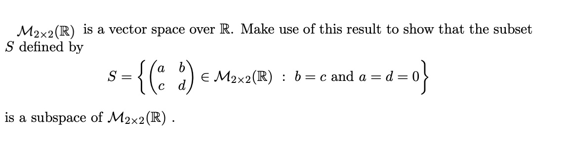 M2x2 (R) is a vector space over R. Make use of this result to show that the subset
S defined by
= {(ad)
S =
is a subspace of M2x2 (R).
€ M2x2 (R) : b = c and a =
o}
d=0