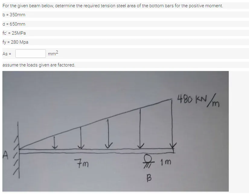 For the given beam below, determine the required tension steel area of the bottom bars for the positive moment.
b = 350mm
d = 650mm
fc' = 25MPA
fy = 280 Mpa
As =
mm2
assume the loads given are factored.
480 KN m
7m
1m
