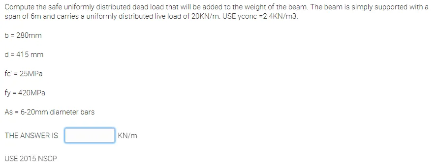 Compute the safe uniformly distributed dead load that will be added to the weight of the beam. The beam is simply supported with a
span of 6m and carries a uniformly distributed live load of 20KN/m. USE yconc =2 4KN/m3.
b = 280mm
d = 415 mm
fc' = 25MPA
fy = 420MPA
As = 6-20mm diameter bars
THE ANSWER IS
KN/m
USE 2015 NSCP
