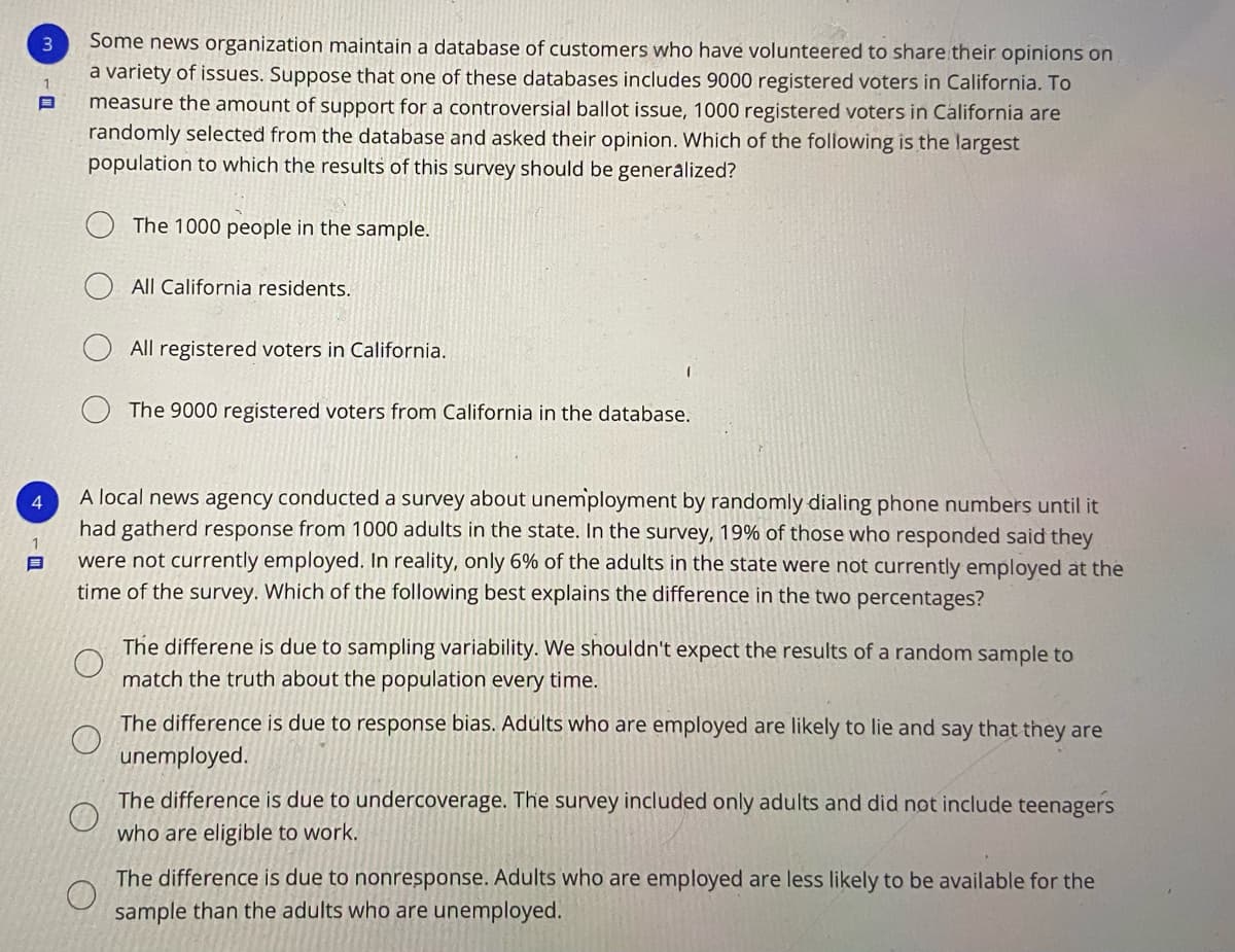 Some news organization maintain a database of customers who have volunteered to share their opinions on
a variety of issues. Suppose that one of these databases includes 9000 registered voters in California. To
measure the amount of support for a controversial ballot issue, 1000 registered voters in California are
randomly selected from the database and asked their opinion. Which of the following is the largest
population to which the results of this survey should be generalized?
3
The 1000 people in the sample.
All California residents.
All registered voters in California.
The 9000 registered voters from California in the database.
A local news agency conducted a survey about unemployment by randomly dialing phone numbers until it
had gatherd response from 1000 adults in the state. In the survey, 19% of those who responded said they
were not currently employed. In reality, only 6% of the adults in the state were not currently employed at the
time of the survey. Which of the following best explains the difference in the two percentages?
4.
The differene is due to sampling variability. We shouldn't expect the results of a random sample to
match the truth about the population every time.
The difference is due to response bias. Adults who are employed are likely to lie and say that they are
unemployed.
The difference is due to undercoverage. The survey included only adults and did not include teenagers
who are eligible to work.
The difference is due to nonresponse. Adults who are employed are less likely to be available for the
sample than the adults who are unemployed.
