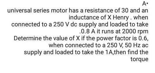 A•
universal series motor has a resistance of 30 and an
inductance of X Henry. when
connected to a 250 V dc supply and loaded to take
.0.8 A it runs at 2000 rpm
Determine the value of X if the power factor is 0.6,
when connected to a 250 V, 50 Hz ac
supply and loaded to take the 1A,then find the
torque
