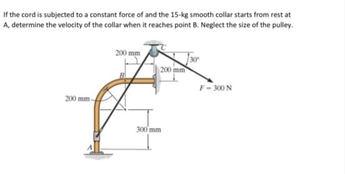 If the cord is subjected to a constant force of and the 15-kg smooth collar starts from rest at
A, determine the velocity of the collar when it reaches point B. Neglect the size of the pulley.
200 mm
200 mm
F- 300 N
200 mm-
300'mm
