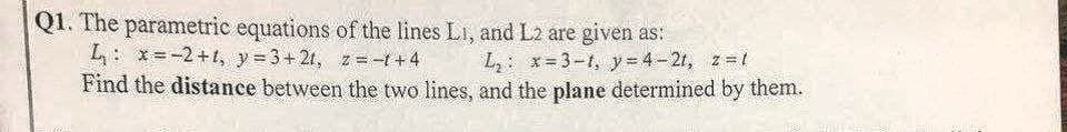 Q1. The parametric equations of the lines L1, and L2 are given as:
L: x=-2+1, y = 3+21, z = -1 + 4
L₂: x=3-t, y=4-21, z=t
Find the distance between the two lines, and the plane determined by them.