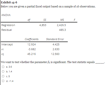 Exhibit 15-6
Below you are given a partial Excel output based on a sample of 16 observations.
ANOVA
Regression
Residual
Intercept
X1
X2
b. 1.4
df
O c5
O d. -1.4
Coefficients
12.924
-3.682
45.216
SS
4,853
MS
2,426.5
485.3
Standard Error
4.425
2.630
12.560
We want to test whether the parameter ₁ is significant. The test statistic equals
a. 3.6
F