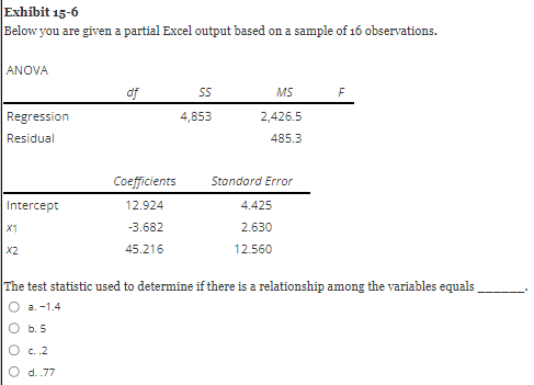 Exhibit 15-6
Below you are given a partial Excel output based on a sample of 16 observations.
ANOVA
Regression
Residual
Intercept
X1
X2
000
b. 5
of
c..2
O d..77
Coefficients
12.924
-3.682
45.216
SS
4,853
MS
2,426.5
485.3
Standard Error
The test statistic used to determine if there is a relationship among the variables equals
a. -1.4
4.425
2.630
12.560
F