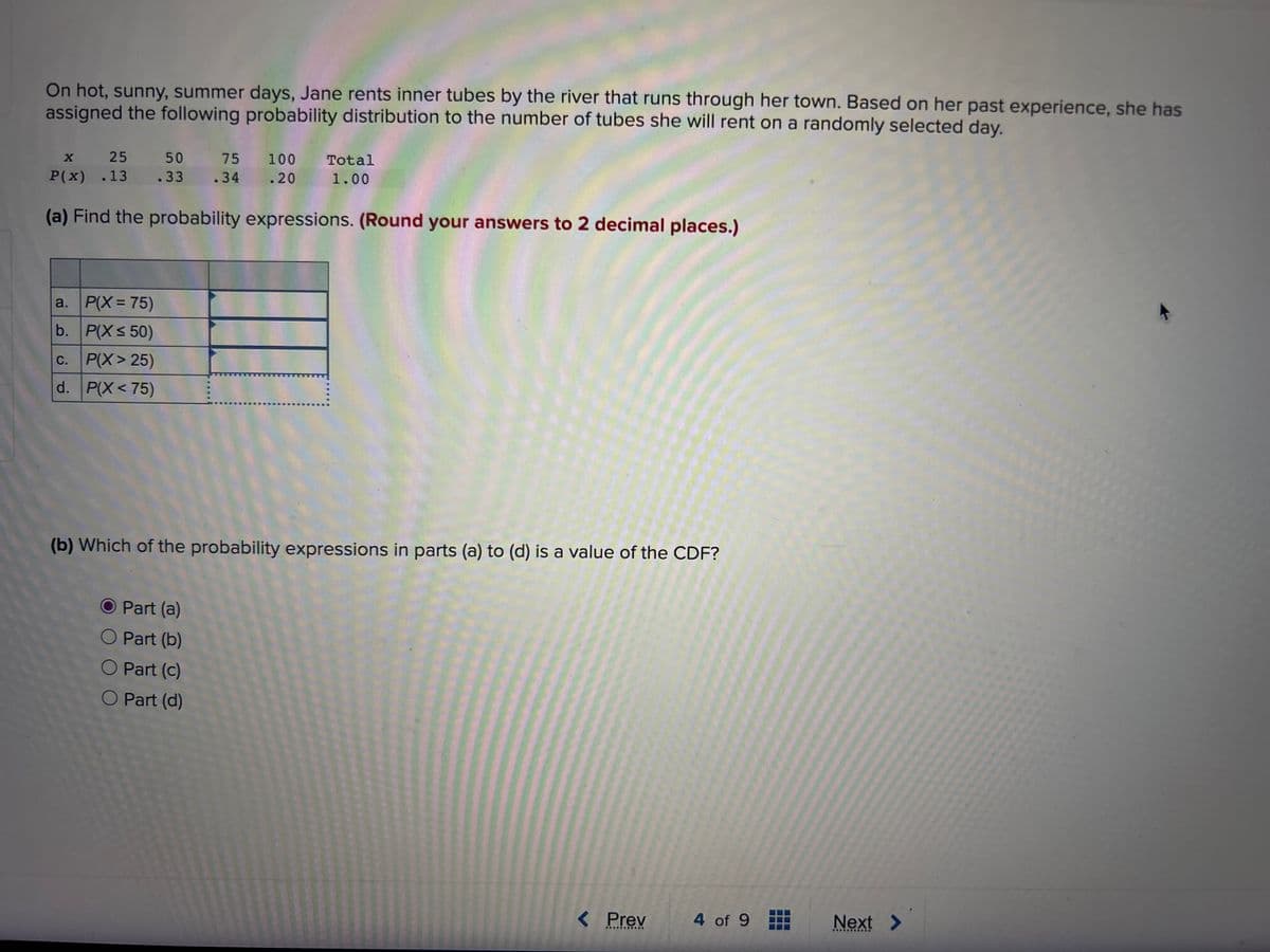 On hot, sunny, summer days, Jane rents inner tubes by the river that runs through her town. Based on her past experience, she has
assigned the following probability distribution to the number of tubes she will rent on a randomly selected day.
X
25
P(x) .13
(a) Find the probability expressions. (Round your answers to 2 decimal places.)
a. P(X= 75)
b.
P(X ≤ 50)
C. P(X>25)
d. P(X<75)
50 75
.33 .34
.34
100 Total
.20 1.00
(b) Which of the probability expressions in parts (a) to (d) is a value of the CDF?
Part (a)
Part (b)
O Part (c)
O Part (d)
< Prev
**********
4 of 9
Next
**********