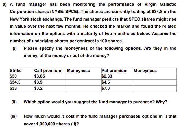 a) A fund manager has been monitoring the performance of Virgin Galactic
Corporation shares (NYSE: SPCE). The shares are currently trading at $34.8 on the
New York stock exchange. The fund manager predicts that SPEC shares might rise
in value over the next few months. He checked the market and found the related
information on the options with a maturity of two months as below. Assume the
number of underlying shares per contract is 100 shares.
(i) Please specify the moneyness of the following options. Are they in the
money, at the money or out of the money?
Strike
$30
Call premium Moneyness
$3.05
$3.9
$3.2
Put premium Moneyness
$2.33
$4.5
$7.0
$34.5
$38
(ii)
Which option would you suggest the fund manager to purchase? Why?
(iii) How much would it cost if the fund manager purchases options in ii that
cover 1,000,000 shares (ii)?
