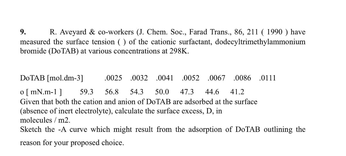 9.
R. Aveyard & co-workers (J. Chem. Soc., Farad Trans., 86, 211 ( 1990 ) have
measured the surface tension ( ) of the cationic surfactant, dodecyltrimethylammonium
bromide (D0TAB) at various concentrations at 298K.
DOTAB [mol.dm-3]
.0025
.0032
.0041
.0052
.0067 .0086
.0111
o [ mN.m-1 ]
59.3
56.8
54.3
50.0
47.3
44.6
41.2
Given that both the cation and anion of D0TAB are adsorbed at the surface
(absence of inert electrolyte), calculate the surface excess, D, in
molecules / m2.
Sketch the -A curve which might result from the adsorption of D0TAB outlining the
reason for your proposed choice.
