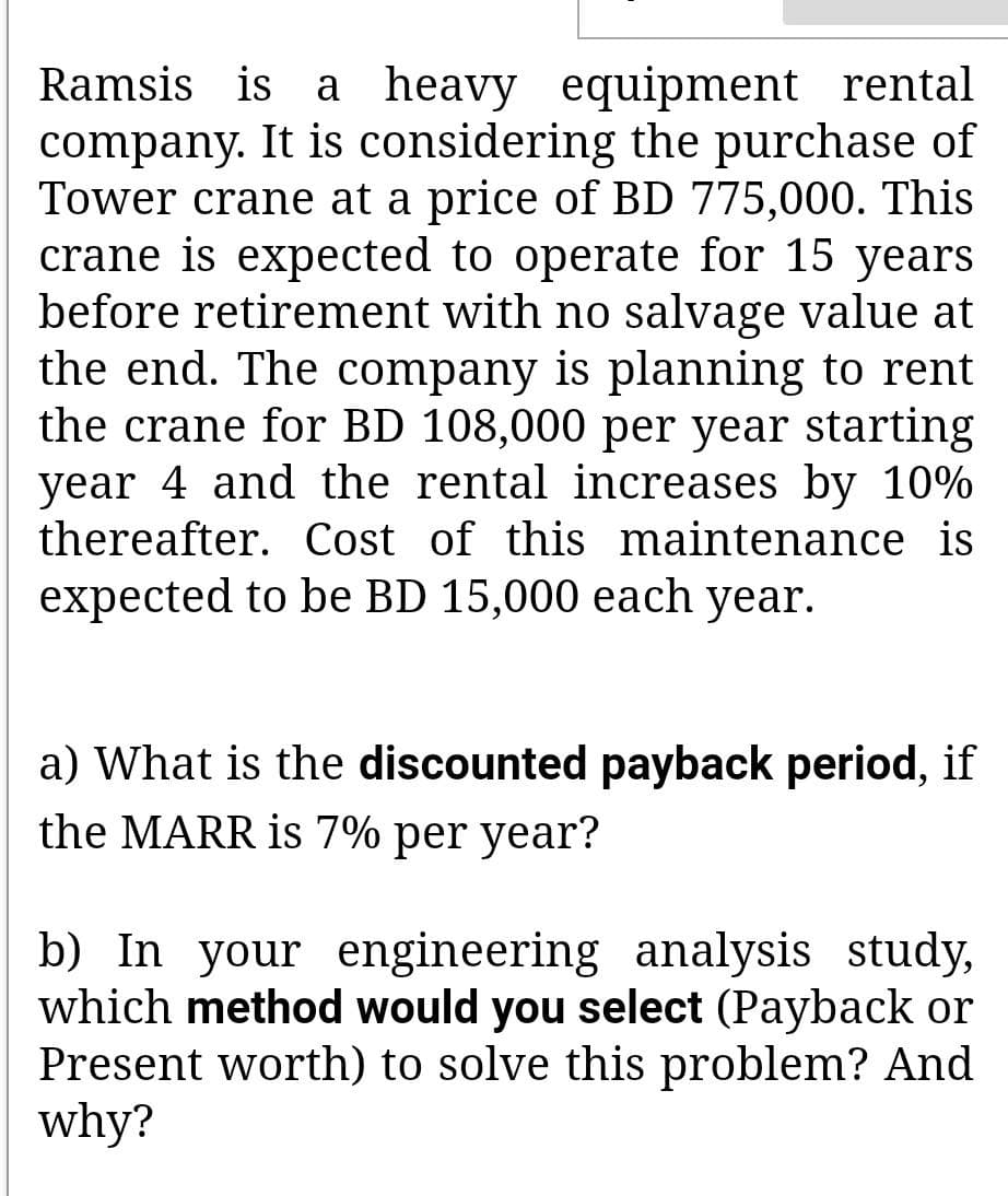 Ramsis is a heavy equipment rental
company. It is considering the purchase of
Tower crane at a price of BD 775,000. This
crane is expected to operate for 15 years
before retirement with no salvage value at
the end. The company is planning to rent
the crane for BD 108,000 per year starting
year 4 and the rental increases by 10%
thereafter. Cost of this maintenance is
expected to be BD 15,000 each year.
a) What is the discounted payback period, if
the MARR is 7% per year?
b) In your engineering analysis study,
which method would you select (Payback or
Present worth) to solve this problem? And
why?
