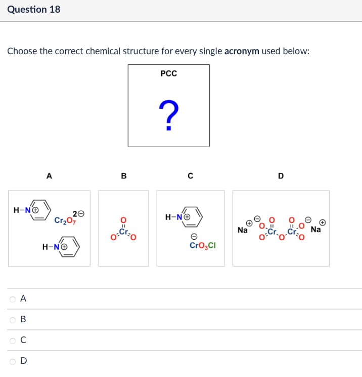 Question 18
Choose the correct chemical structure for every single acronym used below:
PCC
H-N
A
B
C
D
?
A
B
с
D
20
Cr₂O7
H-NO
H-N→
O=
Θ
CrO3Cl
Na
Na