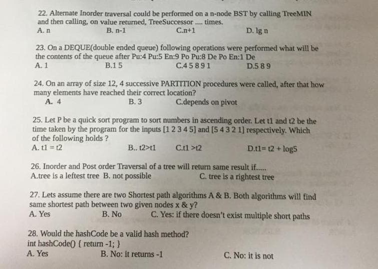 22. Alternate Inorder traversal could be performed on a n-node BST by calling TreeMIN
and then calling, on value returned, TreeSuccessor. tmes.
А.n
....
В. п-1
C.n+1
D. lg n
23. On a DEQUE(double ended queue) following operations were performed what will be
the contents of the queue after Pu:4 Pu:5 En:9 Po Pu:8 De Po En:1 De
A. 1
В.15
C.4 5 891
D.5 8 9
24. On an array of size 12, 4 successive PARTITION procedures were called, after that how
many elements have reached their correct location?
A. 4
В.3
C.depends on pivot
25. Let P be a quick sort program to sort numbers in ascending order. Let tl and t2 be the
time taken by the program for the inputs [1 2 3 4 5] and [5 432 1] respectively. Which
of the following holds ?
A. t1 = t2
B.. 12>t1
C.tl >t2
D.tl= 12 + log5
26. Inorder and Post order Traversal of a tree will return same result if.
A.tree is a leftest tree B. not possible
C. tree is a rightest tree
27. Lets assume there are two Shortest path algorithms A & B. Both algorithms will find
same shortest path between two given nodes x & y?
A. Yes
B. No
C. Yes: if there doesn't exist multiple short paths
28. Would the hashCode be a valid hash method?
int hashCode() { return -1; }
A. Yes
B. No: it returns -1
C. No: it is not
