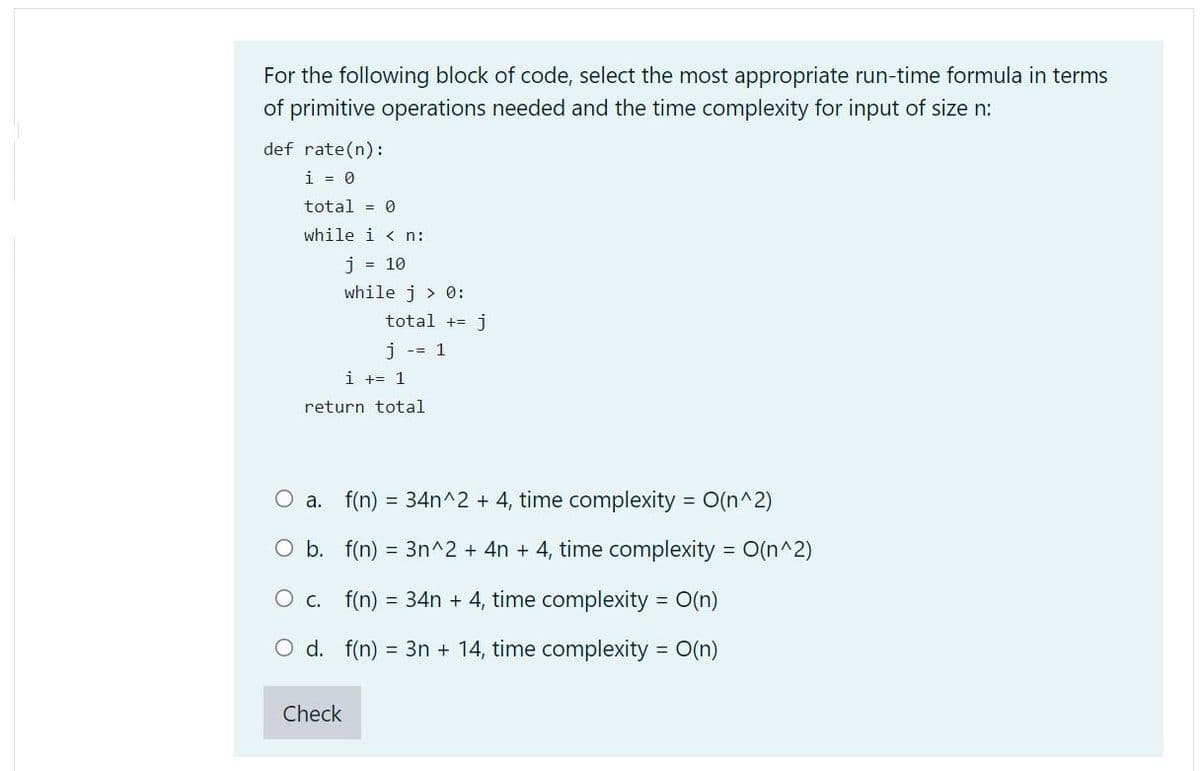 For the following block of code, select the most appropriate run-time formula in terms
of primitive operations needed and the time complexity for input of size n:
def rate(n):
i = 0
total = 0
while i < n:
j = 10
while j > 0:
total
j
i -= 1
i += 1
return total
O a. f(n) = 34n^2 + 4, time complexity = O(n^2)
O b. f(n) = 3n^2 + 4n + 4, time complexity = O(n^2)
O c. f(n)
= 34n + 4, time complexity = O(n)
O d. f(n)
= 3n + 14, time complexity = O(n)
Check
