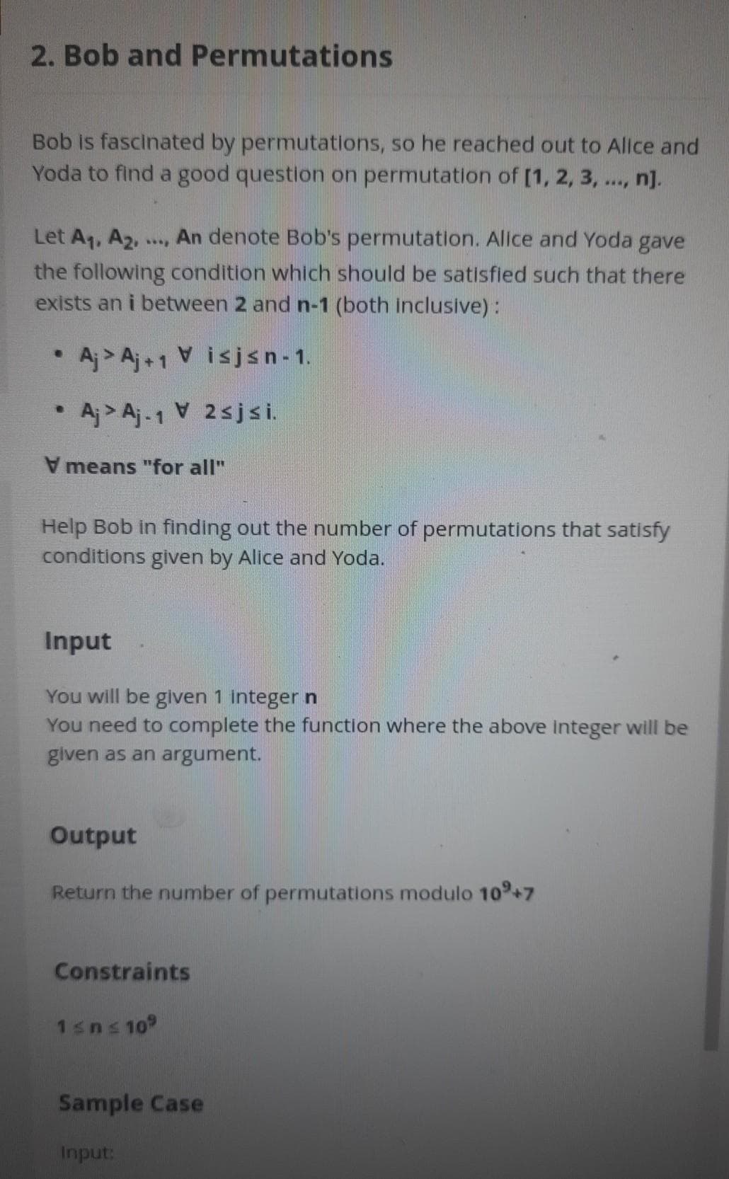 2. Bob and Permutations
Bob is fascinated by permutations, so he reached out to Allce and
Yoda to find a good question on permutation of [1, 2, 3, ..., n].
Let Aq, A2.
An denote Bob's permutation. Allce and Yoda gave
the following condition which should be satisfied such that there
exists an i between 2 and n-1 (both inclusive):
• Aj > Aj+1 Visjsn- 1.
• Aj > Aj-1 V 2sjsi.
means "for all"
Help Bob in finding out the number of permutations that satisfy
conditions given by Alice and Yoda.
Input
You will be given 1 integer n
You need to complete the function where the above integer will be
given as an argument.
Output
Return the number of permutations modulo 10+7
Constraints
1sns 109
Sample Case
Input:
