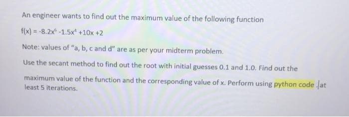 An engineer wants to find out the maximum value of the following function
f(x) = -8.2x -1.5x' +10x +2
Note: values of "a, b, c and d" are as per your midterm problem.
Use the secant method to find out the root with initial guesses 0.1 and 1.0. Find out the
maximum value of the function and the corresponding value of x. Perform using python code at
least 5 iterations.
