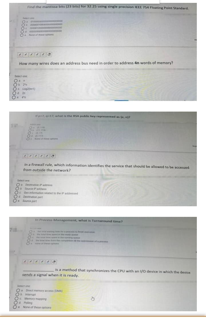 Find the mantissa bits (23 bits) for 32.25 using single precision IEEE 754 Floating Point Standard.
Select one
01000000000000000000000
O a
b. 00000010000000000000000
Oc. 00000100000000000000000
Od. 00000000000000000000000
O. None of these options
How many wires does an address bus need in order to address 4n words of memory?
Select one:
O a. m
Ob. 2*n
O. Log2(n+1)
Od. 2n
e. 4'n
If p=7, q=17, what is the RSA public key represented as (e, n)?
Ser one
Oa (5 119)
O 7 119)
Oc (5 77)
Od. (5. 117)
Oe None of these options
Rep
回 @
In a firewall rule, which information identifies the service that should be allowed to be accessed
from outside the network?
Select one:
O a. Destination IP address
b. Source IP address
Oc. Geo information related to the IP addressed
d. Destination port
Oe Source port
In Process Management, what is Turnaround time?
tone
Oa the total waiting time for a process to finish execution
O. the total time spent in the ready queue
Oc the total time spent in the running queue
O4 the total time from the completion till the submission of a process
Oe none of these options
22242 e
is a method that synchronizes the CPU with an 1/O device in which the device
sends a signal when it is ready.
Select one:
O a Direct memory access (DMA)
Ob. Interrupt
O. Memory mapping
Od. Polling
Oe None of these options
