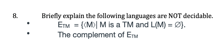 Briefly explain the following languages are NOT decidable.
ETM = {{M>| M is a TM and L(M) = Ø}.
The complement of ETM
8.
