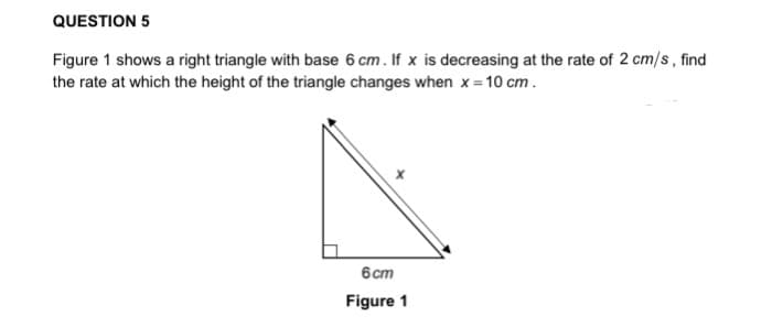 QUESTION 5
Figure 1 shows a right triangle with base 6 cm. If x is decreasing at the rate of 2 cm/s, find
the rate at which the height of the triangle changes when x= 10 cm.
6cm
Figure 1
