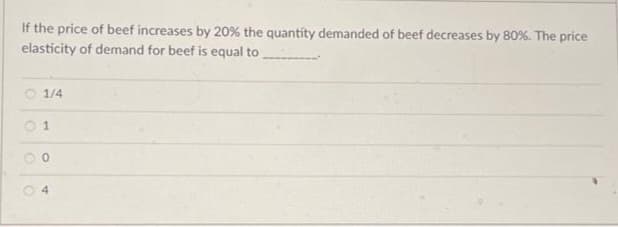 If the price of beef increases by 20% the quantity demanded of beef decreases by 80%. The price
elasticity of demand for beef is equal to
1/4
1
0