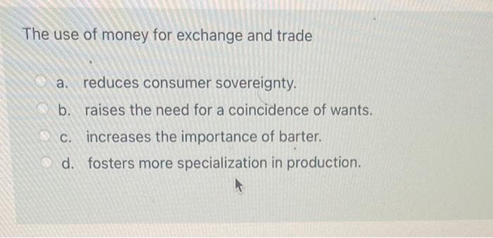 The use of money for exchange and trade
a. reduces consumer sovereignty.
b. raises the need for a coincidence of wants.
increases the importance of barter.
d. fosters more specialization in production.