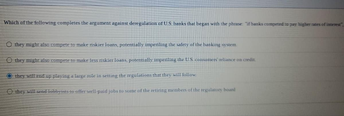 Which of the following completes the argument against deregulation of U.S. banks that began with the phrase: "if banks competed to pay higher rates of interest",
O they might also compete to make riskier loans, potentially imperiling the safety of the banking system.
Othey might also compete to make less riskier loans, potentially imperiling the US consumers' reliance on credit.
O they will end up playing a large role in setting the regulations that they will follow.
O they will send lobbyists to offer well-paid jobs to some of the retiring members of the regulatory board