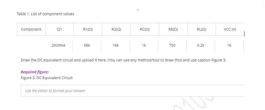 Table 1. List of component values
Component
Q1
R1(0)
R2(0)
RC(2)
RE(Ω)
RL(N)
VCC (V)
2N3904
68k
16k
1k
750
6.2k
16
Draw the DC equivalent circuit and upload it here. (You can use any method/tool to draw this) and use caption Figure 3.
Required figure:
Figure 3: DC Equivalent Circuit
Use the editor to format your answer
