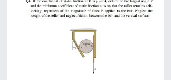 Q4:
coefficient of static friction at B is u,-0.4, determine the largest angle
and the minimum coefficient of static friction at A so that the roller remains self-
locking, regardless of the magnitude of force P applied to the belt. Neglect the
weight of the roller and neglect friction between the belt and the vertical surface.
somm
