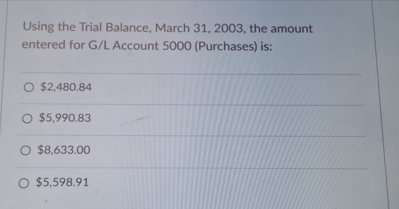 Using the Trial Balance, March 31, 2003, the amount
entered for G/L Account 5000 (Purchases) is:
O $2,480.84
O $5,990.83
O $8,633.00
○ $5,598.91