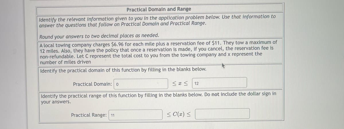 ### Practical Domain and Range

**Instructions:**
Identify the relevant information given to you in the application problem below. Use that information to answer the questions that follow on Practical Domain and Practical Range.

**Note:**
Round your answers to two decimal places as needed.

**Problem Statement:**

A local towing company charges $6.96 for each mile plus a reservation fee of $11. They tow a maximum of 12 miles. Also, they have the policy that once a reservation is made, if you cancel, the reservation fee is non-refundable. Let *C* represent the total cost to you from the towing company and *x* represent the number of miles driven.

**Questions:**

1. **Identify the practical domain of this function by filling in the blanks below.**

   Practical Domain:
   \[
   0 \leq x \leq 12
   \]

2. **Identify the practical range of this function by filling in the blanks below. Do not include the dollar sign in your answers.**

   Practical Range:
   \[
   11 \leq C(x) \leq  94.52
   \]

---

**Explanation of the Practical Domain and Range:**

* **Domain:** 
  The practical domain indicates the possible values for *x*, the number of miles driven. Since the towing company tows a maximum of 12 miles and the minimum distance is 0 miles, the domain is from 0 to 12 miles.

* **Range:**
  The practical range represents the possible values for *C(x)*, the total cost. The minimum cost occurs when no miles are driven (just the reservation fee, $11). The maximum cost occurs when 12 miles are driven: 
  \[
  C(x) = 6.96 \times 12 + 11 = 94.52
  \]
  Hence, the range of the function is from 11 to 94.52.

This exercise helps in understanding how to define the practical limits of a real-world function both in terms of input (domain) and output (range).