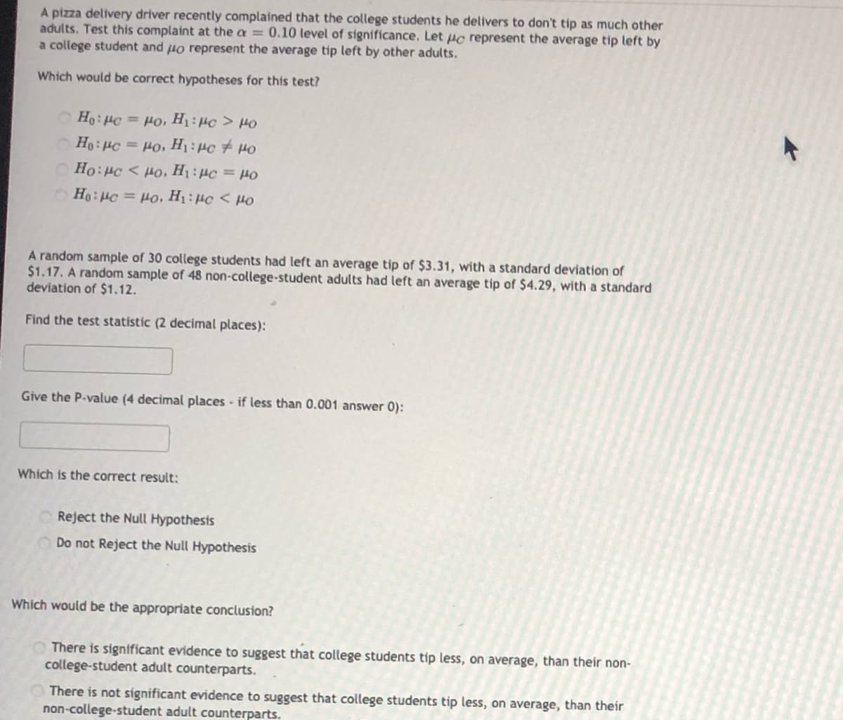 A pizza delivery driver recently complained that the college students he delivers to don't tip as much other
adults. Test this complaint at the a = 0.10 tevel of significance, Let uc represent the average tip left by
a college student and uo represent the average tip left by other adults.
Which would be correct hypotheses for this test?
O Ho: Hc = o, H:Hc > 0
Ho: HC
= Ho, H1: 4c + H0
Ho:c < Ho, H1: Hc = H0
Ho: Hc = Ho, H1:#c < Ho
A random sample of 30 college students had left an average tip of $3.31, with a standard deviation of
$1.17. A random sample of 48 non-college-student adults had left an average tip of $4.29, with a standard
deviation of $1.12.
Find the test statistic (2 decimal places):
Give the P-value (4 decimal places - if less than 0.001 answer 0):
Which is the correct result:
Reject the Null Hypothesis
Do not Reject the Null Hypothesis
Which would be the appropriate conclusion?
There is significant evidence to suggest that college students tip less, on average, than their non-
college-student adult counterparts.
There is not significant evidence to suggest that college students tip less, on average, than their
non-college-student adult counterparts.
