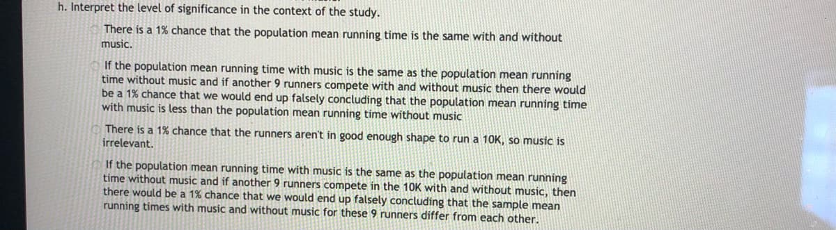 h. Interpret the level of significance in the context of the study.
There is a 1% chance that the population mean running time is the same with and without
music.
If the population mean running time with music is the same as the population mean running
time without music and if another 9 runners compete with and without music then there would
be a 1% chance that we would end up falsely concluding that the population mean running time
with music is less than the population mean running time without music
There is a 1% chance that the runners aren't in good enough shape to run a 10K, so music is
irrelevant.
If the population mean running time with music is the same as the population mean running
time without music and if another 9 runners compete in the 10K with and without music, then
there would be a 1% chance that we would end up falsely concluding that the sample mean
running times with music and without music for these 9 runners differ from each other.
