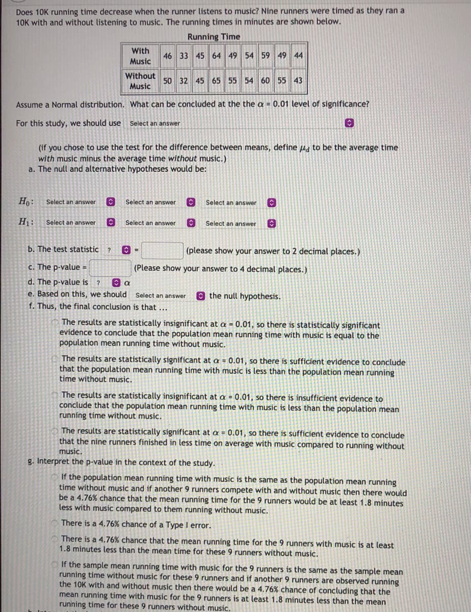 Does 10K running time decrease when the runner listens to music? Nine runners were timed as they ran a
10K with and without listening to music. The running times in minutes are shown below.
Running Time
With
46 33 45 64 49 54 59 49 44
Music
Without
50 32 45 65 55 54 60 55 43
Music
Assume a Normal distribution. What can be concluded at the the a = 0.01 level of significance?
For this study, we should use
Select an answer
(if you chose to use the test for the difference between means, define ua to be the average time
with music minus the average time without music.)
a. The null and alternative hypotheses would be:
Ho:
Select an answer
Select an answer
Select an answer
H1:
Select an answer
Select an answer
Select an answer
b. The test statistic
(please show your answer to 2 decimal places.)
c. The p-value =
(Please show your answer to 4 decimal places.)
d. The p-value is ?
e. Based on this, we should Select an answer
O the null hypothesis.
f. Thus, the final conclusion is that
The results are statistically insignificant at a = 0.01, so there is statistically significant
evidence to conclude that the population mean running time with music is equal to the
population mean running time without music.
The results are statistically significant at a = 0.01, so there is sufficient evidence to conclude
that the population mean running time with music is less than the population mean running
time without music.
The results are statistically insignificant at a = 0.01, so there is insufficient evidence to
conclude that the population mean running time with music is less than the population mean
running time without music.
The results are statistically significant at a = 0.01, so there is sufficient evidence to conclude
that the nine runners finished in less time on average with music compared to running without
music.
g. Interpret the p-value in the context of the study.
If the population mean running time with music is the same as the population mean running
time without music and if another 9 runners compete with and without music then there would
be a 4.76% chance that the mean running time for the 9 runners would be at least 1.8 minutes
less with music compared to them running without music.
There is a 4.76% chance of a Type I error.
There is a 4.76% chance that the mean running time for the 9 runners with music is at least
1.8 minutes less than the mean time for these 9 runners without music.
If the sample mean running time with music for the 9 runners is the same as the sample mean
running time without music for these 9 runners and if another 9 runners are observed running
the 10K with and without music then there would be a 4.76% chance of concluding that the
mean running time with music for the 9 runners is at least 1.8 minutes less than the mean
running time for these 9 runners without music.
