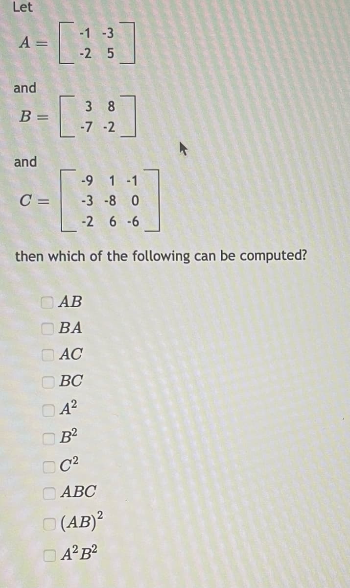 Let
A
-С:
||
and
and
B =
-С.
C =
-1 -3
-2 5
оооооооооо
B2
DC2
3 8
-7 -2
then which of the following can be computed?
-9 1
-3 -8 0
-2 6-6
D AB
BA
AC
BC
A2
ABC
D (AB)2
DA2B2