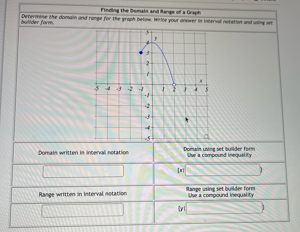 **Finding the Domain and Range of a Graph**

**Instructions:**
Determine the domain and range for the graph below. Write your answer in interval notation and using set builder form.

[Graph Description]
- The graph appears to be a portion of a function plotted on a coordinate plane.
- The x-axis ranges from -5 to 5.
- The y-axis ranges from -5 to 5.
- The blue curve starts with a closed circle at point \((1, 3)\), rises slightly, and then decreases to an open circle at point \((2, -5)\).

**Graph Analysis:**
1. **Domain:** Represents the set of all possible x-values for which the function is defined.
   - The graph of the function exists from \( x = 1 \, (\text{inclusive})\) to \( x = 2 \, (\text{exclusive})\).

2. **Range:** Represents the set of all possible y-values that the function can output.
   - The graph of the function reaches y-values from \( y = -5 \, (\text{exclusive})\) to \( y = 3 \, (\text{inclusive})\).

**Answer Format:**
- Domain written in interval notation:
- Domain using set builder form:
- Range written in interval notation:
- Range using set builder form:

**Answers:**
- Domain written in interval notation: \([1, 2)\)
- Domain using set builder form: \(\{x \mid 1 \leq x < 2\}\)
- Range written in interval notation: \((-5, 3]\)
- Range using set builder form: \(\{y \mid -5 < y \leq 3\}\)