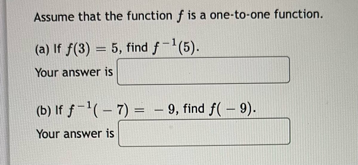 **Inverse Functions - Practice Problems**

Assume that the function \( f \) is a one-to-one function.

**Problem (a):**

If \( f(3) = 5 \), find \( f^{-1}(5) \).

Your answer is: [________]

**Problem (b):**

If \( f^{-1}(-7) = -9 \), find \( f(-9) \).

Your answer is: [________]