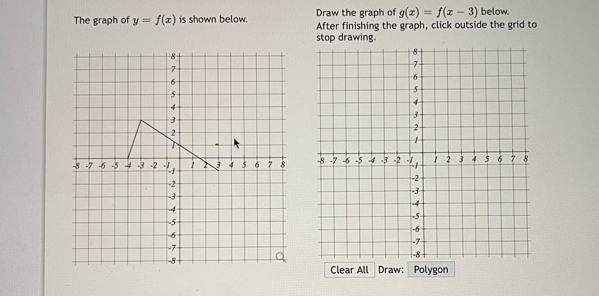 ### Graphical Transformation of Functions

#### The Graph of \( y = f(x) \)

The graph of the function \( y = f(x) \) is displayed below on a Cartesian coordinate plane. The plane includes a grid spanning from -8 to 8 on both x and y axes. The graph illustrates a polyline that connects the following points:

- From (-3, 2) to (-2, 5)
- From (-2, 5) to (0, 1)
- From (0, 1) to (4, 1)

The polyline creates a distinct shape with two lines ascending and then one horizontal line. 

![Graph of y=f(x)](left-grid)

#### Draw the Graph of \( g(x) = f(x - 3) \)

Next, you need to draw the graph of the transformed function \( g(x) = f(x - 3) \) on a blank Cartesian coordinate plane. This transformation involves a horizontal shift of the function \( f(x) \) to the right by 3 units. 

Instructions:

1. After finishing the graph, click outside the grid to stop drawing.
2. You can clear the graph at any point by clicking the "Clear All" button.
3. To draw the new transformed graph, connect the corresponding points shifted 3 units to the right.

#### Graph Explanation:

**Starting Points: (For f(x)):**
- (-3, 2)
- (-2, 5)
- (0, 1)
- (4, 1)

**Transformed Points (For \( g(x) = f(x - 3) \)):**
- (-3 + 3, 2) -> (0, 2)
- (-2 + 3, 5) -> (1, 5)
- (0 + 3, 1) -> (3, 1)
- (4 + 3, 1) -> (7, 1)

Draw the transformed graph by connecting these new points accordingly.

![Blank Graph for Transformed Function](right-grid)

Use the grid on the right to draw the polyline representing \( g(x) \).