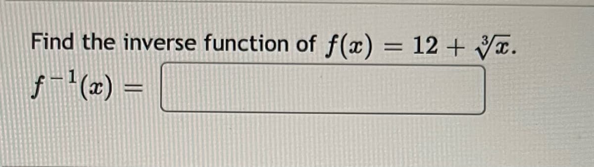 **Title: Finding the Inverse Function**

**Problem Statement:**

Find the inverse function of \( f(x) = 12 + \sqrt[3]{x} \).

\[ f^{-1}(x) = \underline{\hspace{2cm}} \]

**Explanation:**

To find the inverse function of \( f(x) \), we follow these steps:

1. **Replace \( f(x) \) with \( y \):**
   
   \[ y = 12 + \sqrt[3]{x} \]

2. **Swap \( x \) and \( y \) to find the inverse:**
   
   \[ x = 12 + \sqrt[3]{y} \]

3. **Solve for \( y \) in terms of \( x \):**

   Subtract 12 from both sides:
   
   \[ x - 12 = \sqrt[3]{y} \]

   Cube both sides to solve for \( y \):
   
   \[ (x - 12)^3 = y \]

4. **Write the inverse function:**

   \[ f^{-1}(x) = (x - 12)^3 \]

Therefore, the inverse function is:

\[ f^{-1}(x) = (x - 12)^3 \]

This procedure helps you derive the inverse of the given function. In this case, the function's inverse is a cubic function, transforming the variable \( x \) after subtracting 12 and then cubing the result.