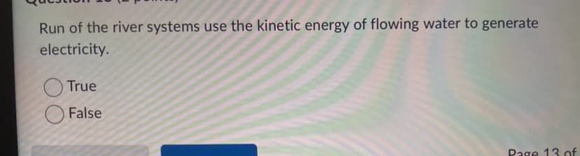 Run of the river systems use the kinetic energy of flowing water to generate
electricity.
True
False
Page 13 of