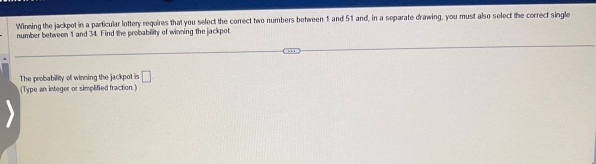 Winning the jackpot in a particular lottery requires that you select the correct two numbers between 1 and 51 and, in a separate drawing, you must also select the correct single
number between 1 and 34. Find the probability of winning the jackpot.
The probability of winning the jackpot is
(Type an integer or simplified fraction.)