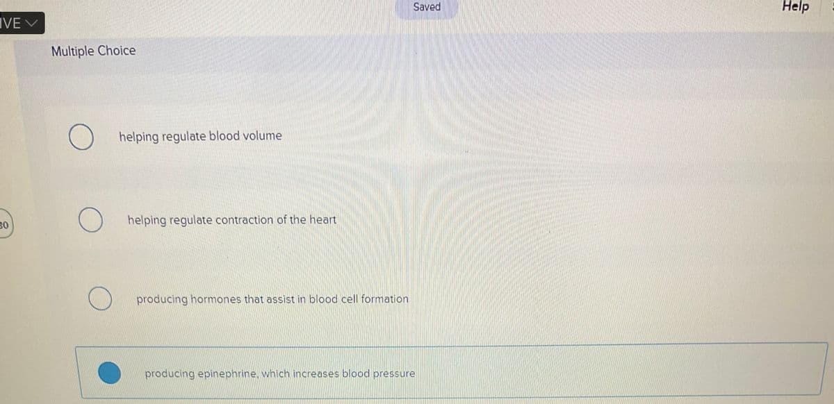 VE V
30
Multiple Choice
helping regulate blood volume
helping regulate contraction of the heart
producing hormones that assist in blood cell formation
Saved
producing epinephrine, which increases blood pressure
Help