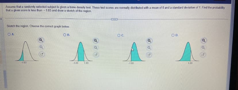 Assume that a randomly selected subject is given a bone density test. Those test scores are normally distributed with a mean of 0 and a standard deviation of 1. Find the probability
that a given score is less than - 1.03 and draw a sketch of the region.
Sketch the region. Choose the correct graph below.
OB.
OA.
A
-1.03
-1.03
1.03
odu
Q
✔
OC.
-1.03
OD.
1.03