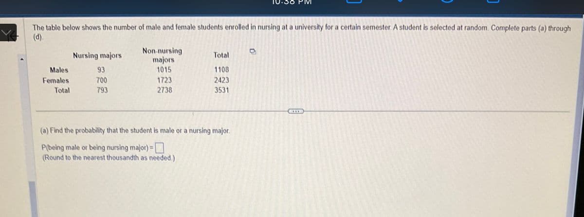 The table below shows the number of male and female students enrolled in nursing at a university for a certain semester. A student is selected at random. Complete parts (a) through
(d).
Males
Females
Total
Nursing majors
93
700
793
Non-nursing
majors
1015
1723
2738
Total
1108
2423
3531
(a) Find the probability that the student is male or a nursing major.
P(being male or being nursing major) =
(Round to the nearest thousandth as needed.)
10.38 PM
D