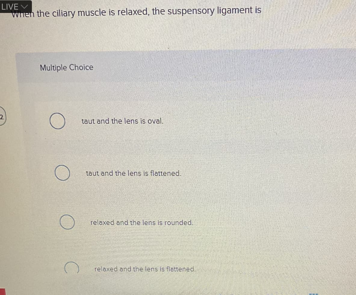 LIVE V
When the ciliary muscle is relaxed, the suspensory ligament is
Multiple Choice
taut and the lens is oval.
taut and the lens is flattened.
relaxed and the lens is rounded.
relaxed and the lens is flattened.