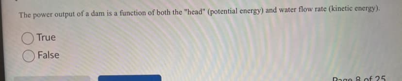 The power output of a dam is a function of both the "head" (potential energy) and water flow rate (kinetic energy).
True
False
Rage 8 of 25