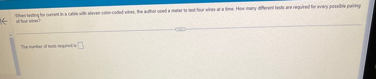 K
When testing for current in a cable with eleven color-coded wires, the author used a meter to test four wires at a time. How many different tests are required for every possible pairing
of four wires?
The number of tests required is