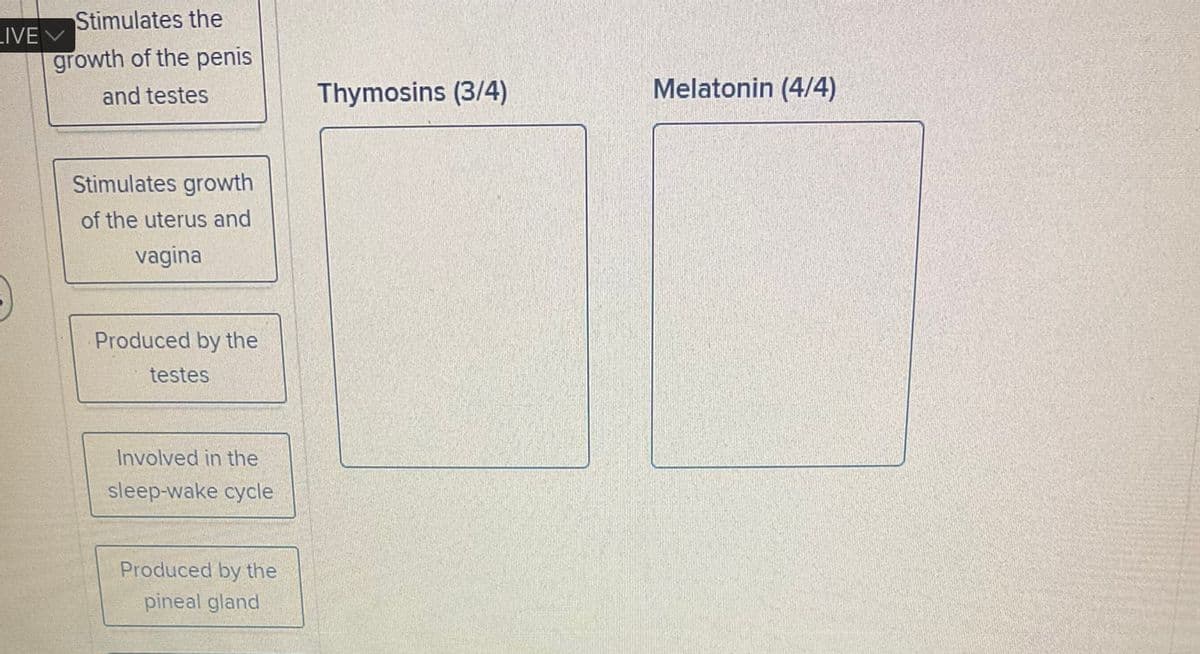 Stimulates the
growth of the penis
and testes
LIVE V
Stimulates growth
of the uterus and
vagina
Produced by the
testes
Involved in the
sleep-wake cycle
Produced by the
pineal gland
Thymosins (3/4)
Melatonin (4/4)