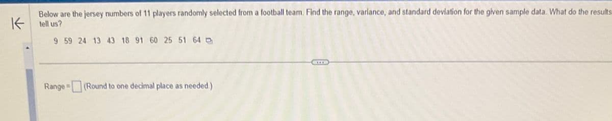 K
Below are the jersey numbers of 11 players randomly selected from a football team. Find the range, variance, and standard deviation for the given sample data. What do the results
tell us?
9 59 24 13 43 18 91 60 25 51 64
Range (Round to one decimal place as needed.)