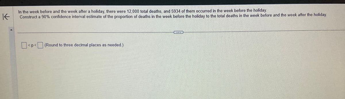 K
In the week before and the week after a holiday, there were 12,000 total deaths, and 5934 of them occurred in the week before the holiday.
Construct a 90% confidence interval estimate of the proportion of deaths in the week before the holiday to the total deaths in the week before and the week after the holiday.
<p<(Round to three decimal places as needed.)