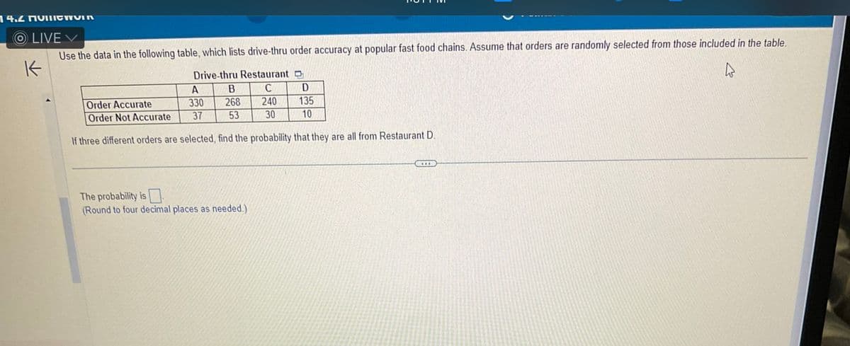 14.4 QUIσηνια
OLIVE
K
Use the data in the following table, which lists drive-thru order accuracy at popular fast food chains. Assume that orders are randomly selected from those included in the table.
Drive-thru Restaurant D
4
C
240
30
A
B
D
Order Accurate
330
268
135
Order Not Accurate
37
53
10
If three different orders are selected, find the probability that they are all from Restaurant D.
The probability is
(Round to four decimal places as needed.)
C